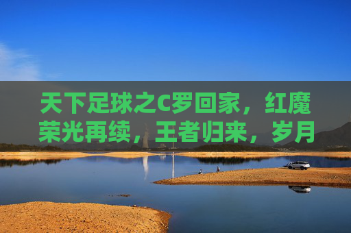 天下足球之C罗回家,红魔荣光再续,王者归来,岁月如歌