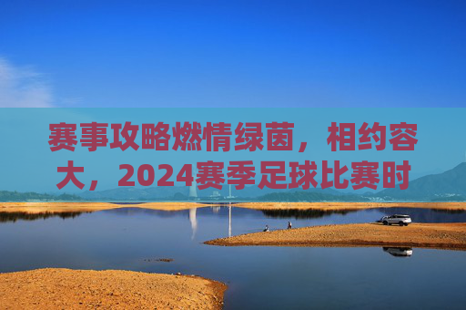 赛事攻略燃情绿茵,相约容大,2024赛季足球比赛时间全攻略