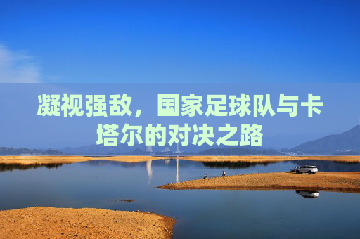 凝视强敌，国家足球队与卡塔尔的对决之路