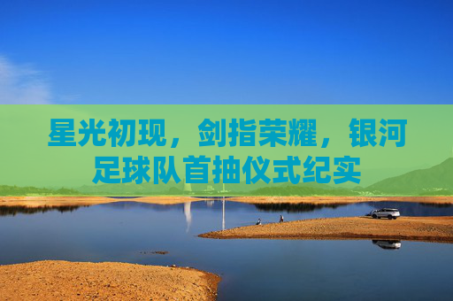 星光初现,剑指荣耀,银河足球队首抽仪式纪实