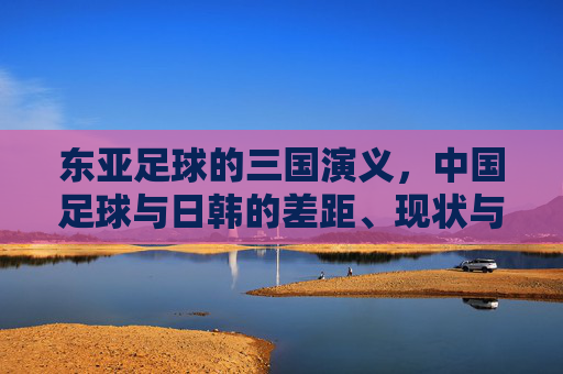 东亚足球的三国演义，中国足球与日韩的差距、现状与未来之路