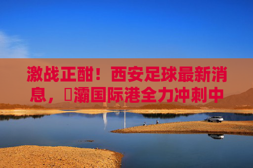 激战正酣!西安足球最新消息,浐灞国际港全力冲刺中乙冲甲目标