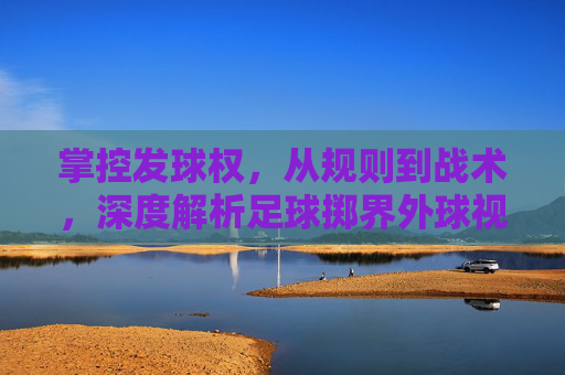 掌控发球权，从规则到战术，深度解析足球掷界外球视频