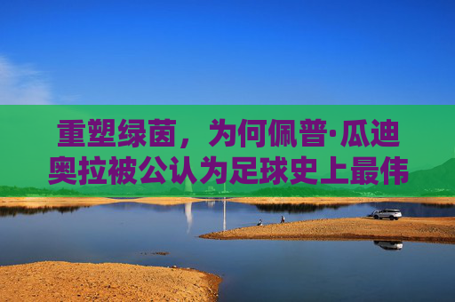 重塑绿茵,为何佩普·瓜迪奥拉被公认为足球史上最伟大的教练