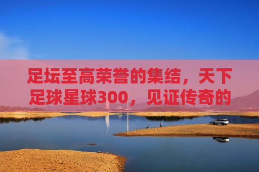 足坛至高荣誉的集结，天下足球星球300，见证传奇的诞生