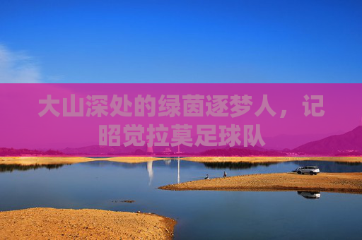 大山深处的绿茵逐梦人,记昭觉拉莫足球队
