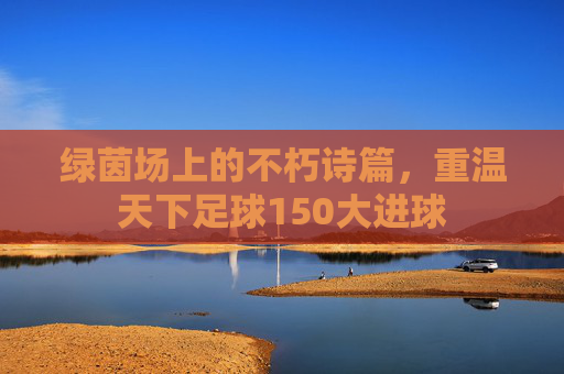 绿茵场上的不朽诗篇,重温天下足球150大进球