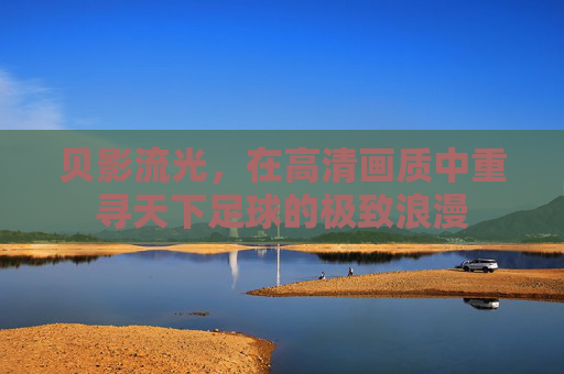 贝影流光,在高清画质中重寻天下足球的极致浪漫