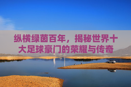 纵横绿茵百年,揭秘世界十大足球豪门的荣耀与传奇
