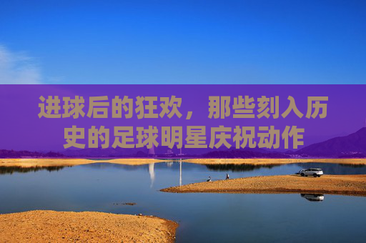 进球后的狂欢,那些刻入历史的足球明星庆祝动作