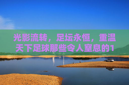光影流转,足坛永恒,重温天下足球那些令人窒息的10佳进球