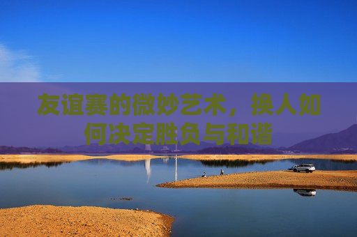 友谊赛的微妙艺术,换人如何决定胜负与和谐