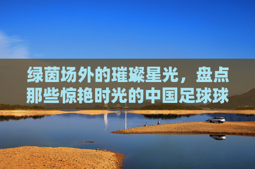 绿茵场外的璀璨星光，盘点那些惊艳时光的中国足球球星老婆