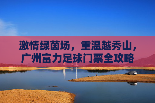 激情绿茵场，重温越秀山，广州富力足球门票全攻略