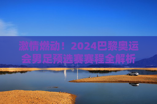 激情燃动！2024巴黎奥运会男足预选赛赛程全解析