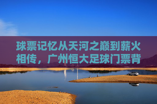 球票记忆从天河之巅到薪火相传,广州恒大足球门票背后的激情岁月