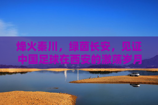 烽火秦川,绿茵长安,见证中国足球在西安的激荡岁月