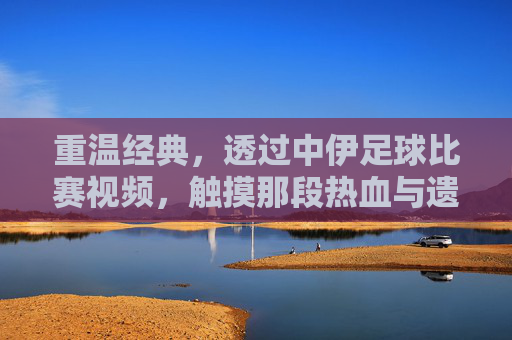 重温经典，透过中伊足球比赛视频，触摸那段热血与遗憾交织的岁月