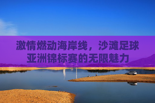 激情燃动海岸线,沙滩足球亚洲锦标赛的无限魅力