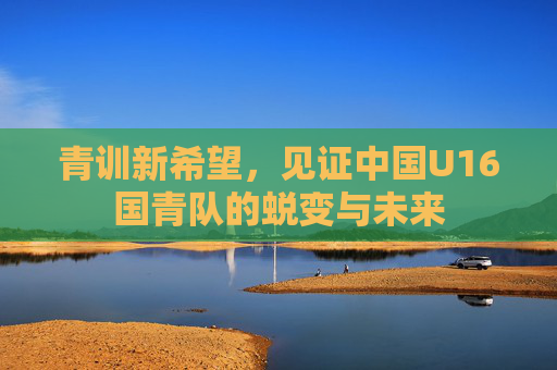 青训新希望,见证中国U16国青队的蜕变与未来