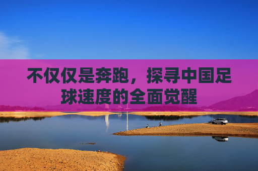不仅仅是奔跑,探寻中国足球速度的全面觉醒