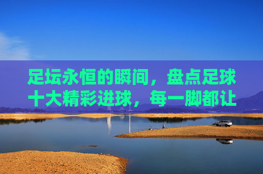 足坛永恒的瞬间,盘点足球十大精彩进球,每一脚都让人热血沸腾