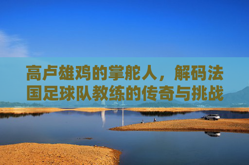 高卢雄鸡的掌舵人,解码法国足球队教练的传奇与挑战
