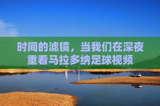 时间的滤镜,当我们在深夜重看马拉多纳足球视频
