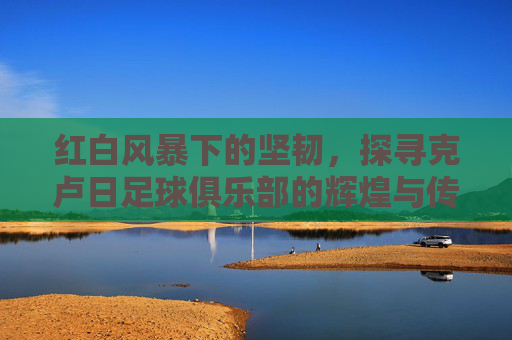 红白风暴下的坚韧,探寻克卢日足球俱乐部的辉煌与传承