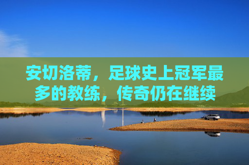 安切洛蒂,足球史上冠军最多的教练,传奇仍在继续
