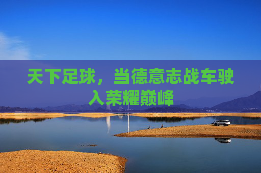 天下足球,当德意志战车驶入荣耀巅峰