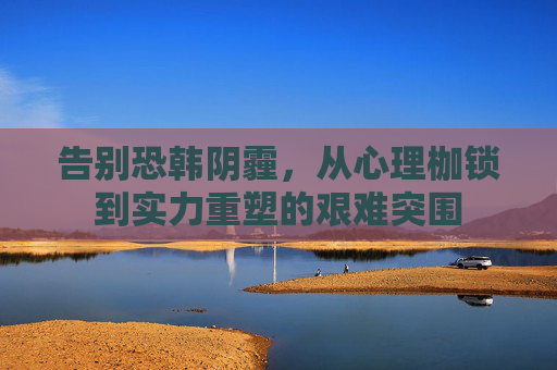 告别恐韩阴霾,从心理枷锁到实力重塑的艰难突围