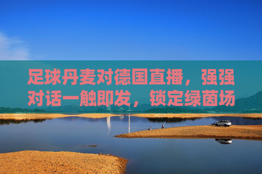 足球丹麦对德国直播,强强对话一触即发,锁定绿茵场巅峰时刻