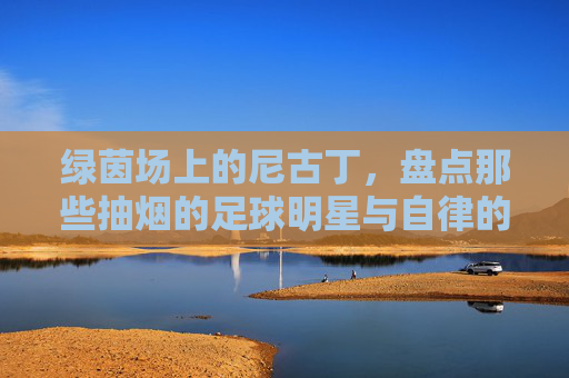 绿茵场上的尼古丁,盘点那些抽烟的足球明星与自律的博弈