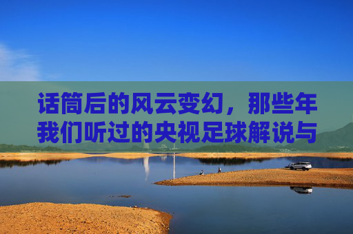 话筒后的风云变幻,那些年我们听过的央视足球解说与时代回响