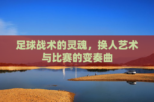 足球战术的灵魂,换人艺术与比赛的变奏曲