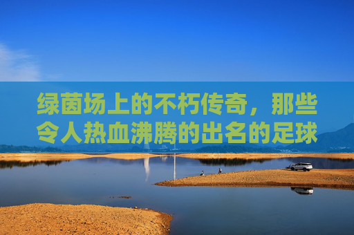 绿茵场上的不朽传奇,那些令人热血沸腾的出名的足球队