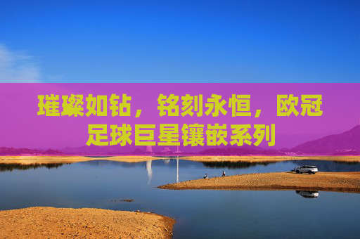 璀璨如钻,铭刻永恒,欧冠足球巨星镶嵌系列
