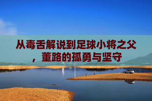 从毒舌解说到足球小将之父,董路的孤勇与坚守