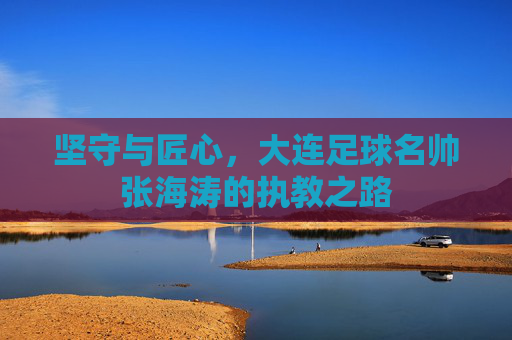 坚守与匠心,大连足球名帅张海涛的执教之路