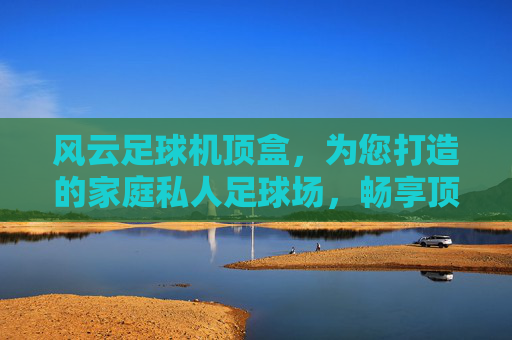 风云足球机顶盒,为您打造的家庭私人足球场,畅享顶级赛事直播