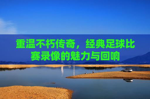 重温不朽传奇,经典足球比赛录像的魅力与回响