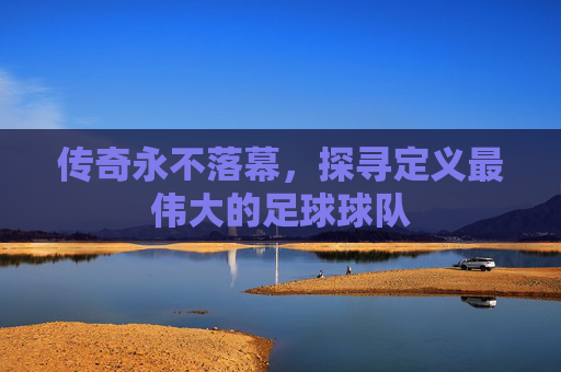 传奇永不落幕,探寻定义最伟大的足球球队