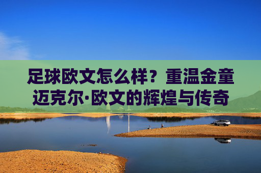 足球欧文怎么样?重温金童迈克尔·欧文的辉煌与传奇