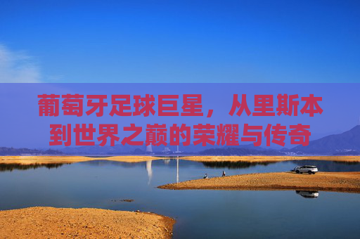 葡萄牙足球巨星,从里斯本到世界之巅的荣耀与传奇