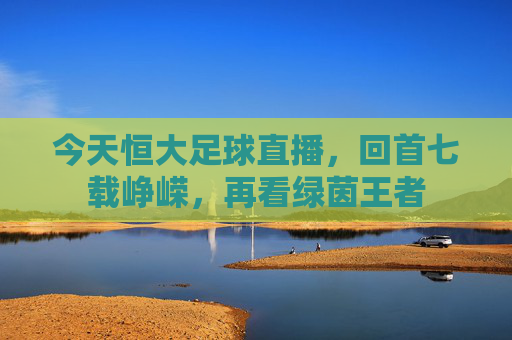 今天恒大足球直播,回首七载峥嵘,再看绿茵王者