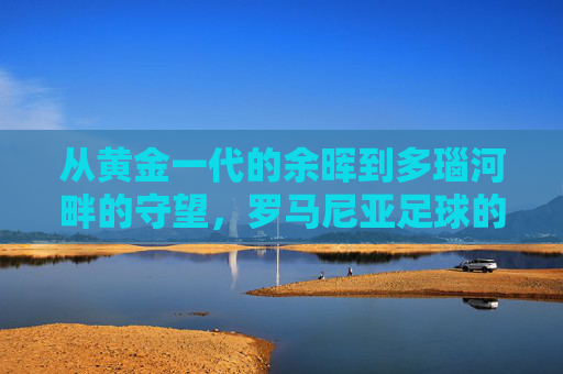 从黄金一代的余晖到多瑙河畔的守望,罗马尼亚足球的兴衰与传承