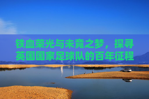 铁血荣光与未竟之梦,探寻英国国家足球队的百年征程