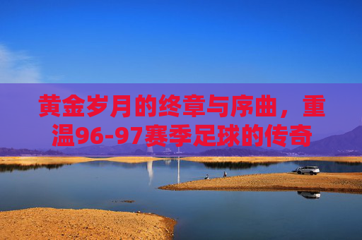 黄金岁月的终章与序曲,重温96-97赛季足球的传奇
