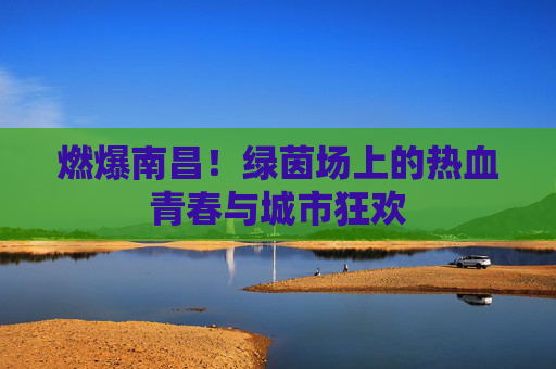燃爆南昌！绿茵场上的热血青春与城市狂欢
